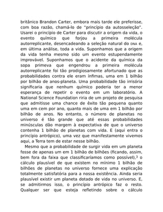 britânico Brandon Carter, embora mais tarde ele preferisse,
com boa razão, chamá-lo de “princípio da autosseleção”.
Usarei o princípio de Carter para discutir a origem da vida, o
evento químico que forjou a primeira molécula
autorreplicante, desencadeando a seleção natural do DNA e,
em última análise, toda a vida. Suponhamos que a origem
da vida tenha mesmo sido um evento estupendamente
improvável. Suponhamos que o acidente da química da
sopa primeva que engendrou a primeira molécula
autorreplicante foi tão prodigiosamente afortunado que as
probabilidades contra ele eram ínﬁmas, uma em 1 bilhão
por bilhão de anos-planeta. Uma probabilidade tão irrisória
signiﬁcaria que nenhum químico poderia ter a menor
esperança de repetir o evento em um laboratório. A
National Science Foundation riria de um projeto de pesquisa
que admitisse uma chance de êxito tão pequena quanto
uma em cem por ano, quanto mais de uma em 1 bilhão por
bilhão de anos. No entanto, o número de planetas no
universo é tão grande que até essas probabilidades
minúsculas dão margem à expectativa de que o universo
contenha 1 bilhão de planetas com vida. E (aqui entra o
princípio antrópico), uma vez que manifestamente vivemos
aqui, a Terra tem de estar nesse bilhão.
Mesmo que a probabilidade de surgir vida em um planeta
fosse de apenas um em 1 bilhão de bilhões (ﬁcando, assim,
bem fora da faixa que classiﬁcaríamos como possível),3 o
cálculo plausível de que existem no mínimo 1 bilhão de
bilhões de planetas no universo fornece uma explicação
totalmente satisfatória para a nossa existência. Ainda seria
plausível existir um planeta dotado de vida no universo. E,
se admitirmos isso, o princípio antrópico faz o resto.
Qualquer ser que esteja reﬂetindo sobre o cálculo
 