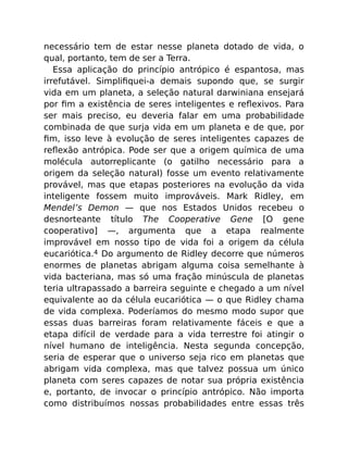 necessário tem de estar nesse planeta dotado de vida, o
qual, portanto, tem de ser a Terra.
Essa aplicação do princípio antrópico é espantosa, mas
irrefutável. Simpliﬁquei-a demais supondo que, se surgir
vida em um planeta, a seleção natural darwiniana ensejará
por ﬁm a existência de seres inteligentes e reﬂexivos. Para
ser mais preciso, eu deveria falar em uma probabilidade
combinada de que surja vida em um planeta e de que, por
ﬁm, isso leve à evolução de seres inteligentes capazes de
reﬂexão antrópica. Pode ser que a origem química de uma
molécula autorreplicante (o gatilho necessário para a
origem da seleção natural) fosse um evento relativamente
provável, mas que etapas posteriores na evolução da vida
inteligente fossem muito improváveis. Mark Ridley, em
Mendel’s Demon — que nos Estados Unidos recebeu o
desnorteante título The Cooperative Gene [O gene
cooperativo] —, argumenta que a etapa realmente
improvável em nosso tipo de vida foi a origem da célula
eucariótica.4 Do argumento de Ridley decorre que números
enormes de planetas abrigam alguma coisa semelhante à
vida bacteriana, mas só uma fração minúscula de planetas
teria ultrapassado a barreira seguinte e chegado a um nível
equivalente ao da célula eucariótica — o que Ridley chama
de vida complexa. Poderíamos do mesmo modo supor que
essas duas barreiras foram relativamente fáceis e que a
etapa difícil de verdade para a vida terrestre foi atingir o
nível humano de inteligência. Nesta segunda concepção,
seria de esperar que o universo seja rico em planetas que
abrigam vida complexa, mas que talvez possua um único
planeta com seres capazes de notar sua própria existência
e, portanto, de invocar o princípio antrópico. Não importa
como distribuímos nossas probabilidades entre essas três
 