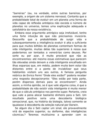 “barreiras” (ou, na verdade, entre outras barreiras, por
exemplo, a origem de um sistema nervoso). Contanto que a
probabilidade total de evoluir em um planeta uma forma de
vida capaz de reﬂexão antrópica não exceda o número de
planetas no universo, temos uma explicação adequada e
satisfatória da nossa existência.
Embora esse argumento antrópico seja irrefutável, tenho
uma forte intuição de que não precisamos invocá-lo.
Desconﬁo que a probabilidade de surgir vida e
subsequentemente a inteligência evoluir é alta o suﬁciente
para que muitos bilhões de planetas contenham formas de
vida inteligente, muitas delas tão superiores à nossa que
poderíamos ser tentados a venerá-las como deuses. Por
sorte ou por azar, é muito provável que não as
encontraremos: até mesmo essas estimativas que parecem
tão elevadas ainda deixam a vida inteligente encalhada em
ilhas esparsas que, em média, podem muito bem estar tão
distantes entre si a ponto de inviabilizar que seus
habitantes visitem uns aos outros. A famosa pergunta
retórica de Enrico Fermi “Onde eles estão?” poderia receber
uma resposta decepcionante: “Eles estão por toda parte,
porém dispersos demais para se encontrarem”. Ainda
assim, a minha opinião, se é que vale alguma coisa, é que a
probabilidade de não existir vida inteligente é muito menor
do que o cálculo antrópico nos permite supor. Portanto, creio
que vale a pena alocar bastante dinheiro para o Seti. Um
resultado positivo seria uma descoberta biológica
sensacional, que, na história da biologia, talvez somente se
igualasse à descoberta da seleção natural por Darwin.
Se algum dia o Seti captar um sinal, ele provavelmente
virá do espectro superior, ou deiforme, das inteligências
cósmicas.5 Teremos muitíssimo a aprender com os
 
