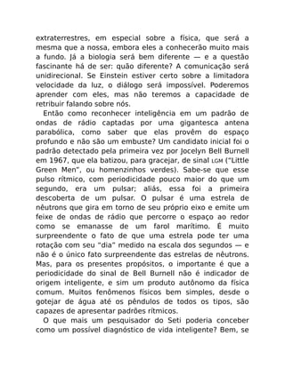 extraterrestres, em especial sobre a física, que será a
mesma que a nossa, embora eles a conhecerão muito mais
a fundo. Já a biologia será bem diferente — e a questão
fascinante há de ser: quão diferente? A comunicação será
unidirecional. Se Einstein estiver certo sobre a limitadora
velocidade da luz, o diálogo será impossível. Poderemos
aprender com eles, mas não teremos a capacidade de
retribuir falando sobre nós.
Então como reconhecer inteligência em um padrão de
ondas de rádio captadas por uma gigantesca antena
parabólica, como saber que elas provêm do espaço
profundo e não são um embuste? Um candidato inicial foi o
padrão detectado pela primeira vez por Jocelyn Bell Burnell
em 1967, que ela batizou, para gracejar, de sinal LGM (“Little
Green Men”, ou homenzinhos verdes). Sabe-se que esse
pulso rítmico, com periodicidade pouco maior do que um
segundo, era um pulsar; aliás, essa foi a primeira
descoberta de um pulsar. O pulsar é uma estrela de
nêutrons que gira em torno de seu próprio eixo e emite um
feixe de ondas de rádio que percorre o espaço ao redor
como se emanasse de um farol marítimo. É muito
surpreendente o fato de que uma estrela pode ter uma
rotação com seu “dia” medido na escala dos segundos — e
não é o único fato surpreendente das estrelas de nêutrons.
Mas, para os presentes propósitos, o importante é que a
periodicidade do sinal de Bell Burnell não é indicador de
origem inteligente, e sim um produto autônomo da física
comum. Muitos fenômenos físicos bem simples, desde o
gotejar de água até os pêndulos de todos os tipos, são
capazes de apresentar padrões rítmicos.
O que mais um pesquisador do Seti poderia conceber
como um possível diagnóstico de vida inteligente? Bem, se
 