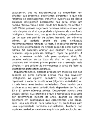 supusermos que os extraterrestres se empenham em
sinalizar sua presença, poderíamos perguntar: o que nós
faríamos se desejássemos transmitir evidências da nossa
presença inteligente? Certamente não seria emitir um
padrão rítmico como o sinal LGM de Bell Burnell; mas então o
quê? Várias pessoas sugeriram números primos como o tipo
mais simples de sinal que poderia originar-se de uma fonte
inteligente. Nesse caso, que grau de conﬁança poderíamos
ter de que um padrão de pulsos baseado em números
primos só poderia provir de uma civilização
matematicamente reﬁnada? A rigor, é impossível provar que
não existe sistema físico inanimado capaz de gerar números
primos. Só podemos aﬁrmar que nenhum físico jamais
descobriu algum processo biológico capaz de gerá-los. A
rigor, a mesma cautela vale para qualquer sinal. No
entanto, existem certos tipos de sinal — dos quais os
baseados em números primos podem ser o exemplo mais
simples — que seriam tão convincentes a ponto de fazer as
alternativas parecerem absurdas.
Inquietantemente, biólogos propuseram modelos que são
capazes de gerar números primos mas não envolvem
inteligência. As cigarras periódicas emergem para se
reproduzir a cada dezessete anos (algumas variedades) ou
a cada treze anos (outras variedades). Duas teorias para
explicar essa estranha periodicidade dependem do fato de
13 e 17 serem números primos. Descreverei apenas uma
dessas teorias. Sua premissa é que a reprodução espaçada
por determinado número de anos, quando os insetos
emergem em quantidades que caracterizam uma praga,
seria uma adaptação para sobrepujar os predadores com
uma superioridade numérica avassaladora. Acontece que
espécies predadoras acabam adquirindo, pela evolução, seu
 