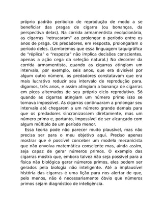 próprio padrão periódico de reprodução de modo a se
beneﬁciar das pragas de cigarra (ou bonanças, da
perspectiva delas). Na corrida armamentista evolucionária,
as cigarras “retrucaram” ao prolongar o período entre os
anos de praga. Os predadores, em resposta, prolongaram o
período deles. (Lembremos que essa linguagem taquigráﬁca
de “réplica” e “resposta” não implica decisões conscientes,
apenas a ação cega da seleção natural.) No decorrer da
corrida armamentista, quando as cigarras atingiam um
intervalo, por exemplo, seis anos, que era divisível por
algum outro número, os predadores constatavam que era
mais lucrativo reduzir seu intervalo de reprodução para,
digamos, três anos, e assim atingiam a bonança de cigarras
em picos alternados de seu próprio ciclo reprodutivo. Só
quando as cigarras atingiam um número primo isso se
tornava impossível. As cigarras continuaram a prolongar seu
intervalo até chegarem a um número grande demais para
que os predadores sincronizassem diretamente, mas um
número primo e, portanto, impossível de ser alcançado com
algum múltiplo de um período menor.
Essa teoria pode não parecer muito plausível, mas não
precisa ser para o meu objetivo aqui. Preciso apenas
mostrar que é possível conceber um modelo mecanicista
que não envolva matemática consciente mas, ainda assim,
seja capaz de gerar números primos. O exemplo das
cigarras mostra que, embora talvez não seja possível para a
física não biológica gerar números primos, eles podem ser
gerados pela biologia não inteligente. Até a implausível
história das cigarras é uma lição para nos alertar de que,
pelo menos, não é necessariamente óbvio que números
primos sejam diagnóstico de inteligência.
 
