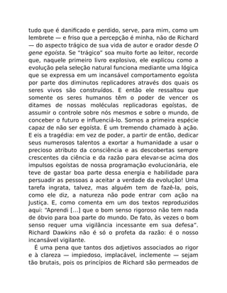 tudo que é daniﬁcado e perdido, serve, para mim, como um
lembrete — e friso que a percepção é minha, não de Richard
— do aspecto trágico de sua vida de autor e orador desde O
gene egoísta. Se “trágico” soa muito forte ao leitor, recorde
que, naquele primeiro livro explosivo, ele explicou como a
evolução pela seleção natural funciona mediante uma lógica
que se expressa em um incansável comportamento egoísta
por parte dos diminutos replicadores através dos quais os
seres vivos são construídos. E então ele ressaltou que
somente os seres humanos têm o poder de vencer os
ditames de nossas moléculas replicadoras egoístas, de
assumir o controle sobre nós mesmos e sobre o mundo, de
conceber o futuro e inﬂuenciá-lo. Somos a primeira espécie
capaz de não ser egoísta. É um tremendo chamado à ação.
E eis a tragédia: em vez de poder, a partir de então, dedicar
seus numerosos talentos a exortar a humanidade a usar o
precioso atributo da consciência e as descobertas sempre
crescentes da ciência e da razão para elevar-se acima dos
impulsos egoístas de nossa programação evolucionária, ele
teve de gastar boa parte dessa energia e habilidade para
persuadir as pessoas a aceitar a verdade da evolução! Uma
tarefa ingrata, talvez, mas alguém tem de fazê-la, pois,
como ele diz, a natureza não pode entrar com ação na
Justiça. E, como comenta em um dos textos reproduzidos
aqui: “Aprendi […] que o bom senso rigoroso não tem nada
de óbvio para boa parte do mundo. De fato, às vezes o bom
senso requer uma vigilância incessante em sua defesa”.
Richard Dawkins não é só o profeta da razão: é o nosso
incansável vigilante.
É uma pena que tantos dos adjetivos associados ao rigor
e à clareza — impiedoso, implacável, inclemente — sejam
tão brutais, pois os princípios de Richard são permeados de
 