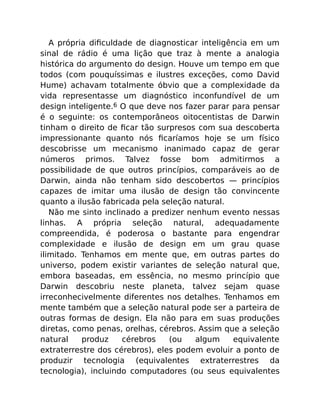 A própria diﬁculdade de diagnosticar inteligência em um
sinal de rádio é uma lição que traz à mente a analogia
histórica do argumento do design. Houve um tempo em que
todos (com pouquíssimas e ilustres exceções, como David
Hume) achavam totalmente óbvio que a complexidade da
vida representasse um diagnóstico inconfundível de um
design inteligente.6 O que deve nos fazer parar para pensar
é o seguinte: os contemporâneos oitocentistas de Darwin
tinham o direito de ﬁcar tão surpresos com sua descoberta
impressionante quanto nós ﬁcaríamos hoje se um físico
descobrisse um mecanismo inanimado capaz de gerar
números primos. Talvez fosse bom admitirmos a
possibilidade de que outros princípios, comparáveis ao de
Darwin, ainda não tenham sido descobertos — princípios
capazes de imitar uma ilusão de design tão convincente
quanto a ilusão fabricada pela seleção natural.
Não me sinto inclinado a predizer nenhum evento nessas
linhas. A própria seleção natural, adequadamente
compreendida, é poderosa o bastante para engendrar
complexidade e ilusão de design em um grau quase
ilimitado. Tenhamos em mente que, em outras partes do
universo, podem existir variantes de seleção natural que,
embora baseadas, em essência, no mesmo princípio que
Darwin descobriu neste planeta, talvez sejam quase
irreconhecivelmente diferentes nos detalhes. Tenhamos em
mente também que a seleção natural pode ser a parteira de
outras formas de design. Ela não para em suas produções
diretas, como penas, orelhas, cérebros. Assim que a seleção
natural produz cérebros (ou algum equivalente
extraterrestre dos cérebros), eles podem evoluir a ponto de
produzir tecnologia (equivalentes extraterrestres da
tecnologia), incluindo computadores (ou seus equivalentes
 