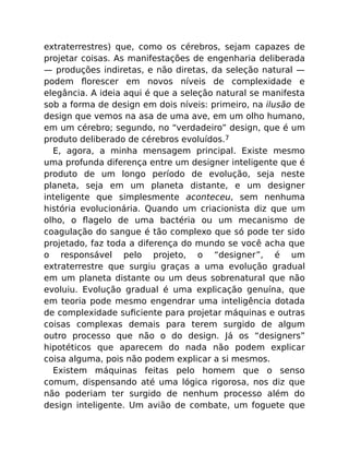 extraterrestres) que, como os cérebros, sejam capazes de
projetar coisas. As manifestações de engenharia deliberada
— produções indiretas, e não diretas, da seleção natural —
podem ﬂorescer em novos níveis de complexidade e
elegância. A ideia aqui é que a seleção natural se manifesta
sob a forma de design em dois níveis: primeiro, na ilusão de
design que vemos na asa de uma ave, em um olho humano,
em um cérebro; segundo, no “verdadeiro” design, que é um
produto deliberado de cérebros evoluídos.7
E, agora, a minha mensagem principal. Existe mesmo
uma profunda diferença entre um designer inteligente que é
produto de um longo período de evolução, seja neste
planeta, seja em um planeta distante, e um designer
inteligente que simplesmente aconteceu, sem nenhuma
história evolucionária. Quando um criacionista diz que um
olho, o ﬂagelo de uma bactéria ou um mecanismo de
coagulação do sangue é tão complexo que só pode ter sido
projetado, faz toda a diferença do mundo se você acha que
o responsável pelo projeto, o “designer”, é um
extraterrestre que surgiu graças a uma evolução gradual
em um planeta distante ou um deus sobrenatural que não
evoluiu. Evolução gradual é uma explicação genuína, que
em teoria pode mesmo engendrar uma inteligência dotada
de complexidade suﬁciente para projetar máquinas e outras
coisas complexas demais para terem surgido de algum
outro processo que não o do design. Já os “designers”
hipotéticos que aparecem do nada não podem explicar
coisa alguma, pois não podem explicar a si mesmos.
Existem máquinas feitas pelo homem que o senso
comum, dispensando até uma lógica rigorosa, nos diz que
não poderiam ter surgido de nenhum processo além do
design inteligente. Um avião de combate, um foguete que
 