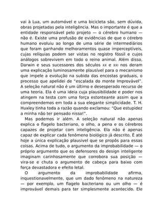 vai à Lua, um automóvel e uma bicicleta são, sem dúvida,
obras projetadas pela inteligência. Mas o importante é que a
entidade responsável pelo projeto — o cérebro humano —
não é. Existe uma profusão de evidências de que o cérebro
humano evoluiu ao longo de uma série de intermediários
que foram ganhando melhoramentos quase imperceptíveis,
cujas relíquias podem ser vistas no registro fóssil e cujos
análogos sobrevivem em todo o reino animal. Além disso,
Darwin e seus sucessores dos séculos XX e XXI nos deram
uma explicação luminosamente plausível para o mecanismo
que impele a evolução na subida das encostas graduais, o
processo que apelidei de “escalada do monte Improvável”.
A seleção natural não é um último e desesperado recurso de
uma teoria. Ela é uma ideia cuja plausibilidade e poder nos
atingem na testa com uma força estonteante assim que a
compreendemos em toda a sua elegante simplicidade. T. H.
Huxley tinha toda a razão quando exclamou: “Que estupidez
a minha não ter pensado nisso!”.
Mas podemos ir além. A seleção natural não apenas
explica o ﬂagelo bacteriano, o olho, a pena e os cérebros
capazes de projetar com inteligência. Ela não é apenas
capaz de explicar cada fenômeno biológico já descrito. É até
hoje a única explicação plausível que se propôs para essas
coisas. Acima de tudo, o argumento da improbabilidade — o
próprio argumento que os defensores do design inteligente
imaginam carinhosamente que corrobora sua posição —
vira-se e chuta o argumento de cabeça para baixo com
força devastadora e efeito letal.
O argumento da improbabilidade aﬁrma,
inquestionavelmente, que um dado fenômeno na natureza
— por exemplo, um ﬂagelo bacteriano ou um olho — é
improvável demais para ter simplesmente acontecido. Ele
 