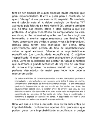 tem de ser produto de algum processo muito especial que
gera improbabilidade. O erro é pular para a conclusão de
que o “design” é um processo muito especial. Na verdade,
ele é seleção natural. A risível analogia do Boeing 747
aventada pelo falecido Sir Fred Hoyle é útil, embora também
ela, no ﬁnal das contas, prove a ideia oposta à que ele
pretendia. A origem espontânea da complexidade da vida,
ele disse, é tão improvável quanto um furacão atingir um
ferro-velho e montar espontaneamente um Boeing 747.
Todos concordam que aviões e corpos vivos são improváveis
demais para terem sido montados por acaso. Uma
caracterização mais precisa do tipo de improbabilidade
sobre o qual estamos falando é a improbabilidade
especiﬁcada (ou complexidade especiﬁcada). O adjetivo
“especiﬁcada” é importante, como expliquei em O relojoeiro
cego. Comecei salientando que acertar por acaso o número
que destranca a grande fechadura de segredo de um cofre
de banco é improvável no mesmo sentido em que jogar
pedaços descartados de metal para todo lado poderia
montar um avião:
De todos os milhões de combinações únicas — e em retrospecto igualmente
improváveis — da fechadura com segredo, uma única é capaz de abri-la.
Similarmente, entre todos os milhões de arranjos únicos — e em retrospecto
igualmente improváveis — de um monte de ferro-velho, um único (ou
pouquíssimos) poderá voar. O caráter único do arranjo que voa, ou que
destranca o cofre, não tem nada a ver com nossa visão retrospectiva; ele é
especiﬁcado de antemão. O fabricante de cofres ﬁxou a combinação e
transmitiu o segredo ao gerente do banco. A capacidade de voar é uma
propriedade dos aviões que especiﬁcamos de antemão.
Uma vez que o acaso é excluído para níveis suﬁcientes de
improbabilidade, conhecemos apenas dois processos que
podem gerar uma improbabilidade especiﬁcada: o design
 