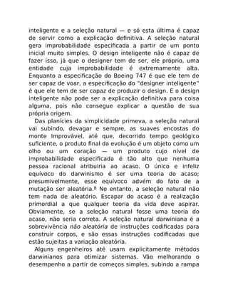 inteligente e a seleção natural — e só esta última é capaz
de servir como a explicação deﬁnitiva. A seleção natural
gera improbabilidade especiﬁcada a partir de um ponto
inicial muito simples. O design inteligente não é capaz de
fazer isso, já que o designer tem de ser, ele próprio, uma
entidade cuja improbabilidade é extremamente alta.
Enquanto a especiﬁcação do Boeing 747 é que ele tem de
ser capaz de voar, a especiﬁcação do “designer inteligente”
é que ele tem de ser capaz de produzir o design. E o design
inteligente não pode ser a explicação deﬁnitiva para coisa
alguma, pois não consegue explicar a questão de sua
própria origem.
Das planícies da simplicidade primeva, a seleção natural
vai subindo, devagar e sempre, as suaves encostas do
monte Improvável, até que, decorrido tempo geológico
suﬁciente, o produto ﬁnal da evolução é um objeto como um
olho ou um coração — um produto cujo nível de
improbabilidade especiﬁcada é tão alto que nenhuma
pessoa racional atribuiria ao acaso. O único e infeliz
equívoco do darwinismo é ser uma teoria do acaso;
presumivelmente, esse equívoco advém do fato de a
mutação ser aleatória.8 No entanto, a seleção natural não
tem nada de aleatório. Escapar do acaso é a realização
primordial a que qualquer teoria da vida deve aspirar.
Obviamente, se a seleção natural fosse uma teoria do
acaso, não seria correta. A seleção natural darwiniana é a
sobrevivência não aleatória de instruções codiﬁcadas para
construir corpos, e são essas instruções codiﬁcadas que
estão sujeitas a variação aleatória.
Alguns engenheiros até usam explicitamente métodos
darwinianos para otimizar sistemas. Vão melhorando o
desempenho a partir de começos simples, subindo a rampa
 