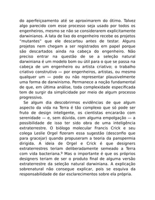 do aperfeiçoamento até se aproximarem do ótimo. Talvez
algo parecido com esse processo seja usado por todos os
engenheiros, mesmo se não se considerarem explicitamente
darwinianos. A lata de lixo do engenheiro recebe os projetos
“mutantes” que ele descartou antes de testar. Alguns
projetos nem chegam a ser registrados em papel porque
são descartados ainda na cabeça do engenheiro. Não
preciso entrar na questão de se a seleção natural
darwiniana é um modelo bom ou útil para o que se passa na
cabeça de um engenheiro ou artista criativo; o trabalho
criativo construtivo — por engenheiros, artistas, ou mesmo
qualquer um — pode ou não representar plausivelmente
uma forma de darwinismo. Permanece a noção fundamental
de que, em última análise, toda complexidade especiﬁcada
tem de surgir da simplicidade por meio de algum processo
progressivo.
Se algum dia descobrirmos evidências de que algum
aspecto da vida na Terra é tão complexo que só pode ser
fruto de design inteligente, os cientistas encararão com
serenidade — e, sem dúvida, com alguma empolgação — a
possibilidade de isso ter sido obra de uma inteligência
extraterrestre. O biólogo molecular Francis Crick e seu
colega Leslie Orgel ﬁzeram essa sugestão (desconﬁo que
para gracejar) quando propuseram a teoria da panspermia
dirigida. A ideia de Orgel e Crick é que designers
extraterrestres teriam deliberadamente semeado a Terra
com vida bacteriana.9 Mas o importante é que os próprios
designers teriam de ser o produto ﬁnal de alguma versão
extraterrestre da seleção natural darwiniana. A explicação
sobrenatural não consegue explicar, pois se esquiva da
responsabilidade de dar esclarecimentos sobre ela própria.
 