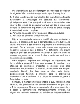 Os criacionistas que se disfarçam de “teóricos do design
inteligente” têm um único argumento, que é o seguinte:
1. O olho (a articulação mandibular dos mamíferos, o ﬂagelo
bacteriano, a articulação do cotovelo da rã-doninha-
pintalgada-menor10 — da qual você nunca ouviu falar mas
não vai ter tempo de pesquisar porque vai dar a impressão
de que se perdeu na argumentação diante da plateia leiga)
é irredutivelmente complexo.
2. Portanto, não pode ter evoluído em etapas graduais.
3. Portanto, só pode ter sido projetado.
Não é apresentada nenhuma evidência que sustente o
passo 1, a alegação de que a complexidade é irredutível. Às
vezes me reﬁro a isso como o argumento da incredulidade
pessoal. Ele é sempre enunciado como um argumento
negativo: alega-se que a teoria A é deﬁciente em algum
aspecto, por isso só podemos escolher a teoria B, sem ao
menos perguntar se a teoria B não poderia ser deﬁciente
nesse mesmo aspecto.
Uma resposta legítima dos biólogos ao argumento da
incredulidade pessoal é lidar com o passo 2: analisar com
atenção os exemplos propostos e mostrar que eles
evoluíram, ou poderiam facilmente ter evoluído, em etapas
graduais. Darwin fez isso para o olho. Mais tarde,
paleontólogos ﬁzeram o mesmo para a articulação
mandibular dos mamíferos, e a bioquímica moderna, para o
ﬂagelo bacteriano.
Contudo, a mensagem deste ensaio é que, rigorosamente
falando, não precisamos nos ocupar em discutir os passos 1
e 2 do argumento. Mesmo se algum dia eles fossem aceitos,
o passo 3 permaneceria irremediavelmente inválido. Se
algum dia fossem descobertas evidências inquestionáveis
 