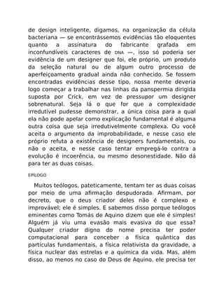 de design inteligente, digamos, na organização da célula
bacteriana — se encontrássemos evidências tão eloquentes
quanto a assinatura do fabricante grafada em
inconfundíveis caracteres de DNA —, isso só poderia ser
evidência de um designer que foi, ele próprio, um produto
da seleção natural ou de algum outro processo de
aperfeiçoamento gradual ainda não conhecido. Se fossem
encontradas evidências desse tipo, nossa mente deveria
logo começar a trabalhar nas linhas da panspermia dirigida
suposta por Crick, em vez de pressupor um designer
sobrenatural. Seja lá o que for que a complexidade
irredutível pudesse demonstrar, a única coisa para a qual
ela não pode apelar como explicação fundamental é alguma
outra coisa que seja irredutivelmente complexa. Ou você
aceita o argumento da improbabilidade, e nesse caso ele
próprio refuta a existência de designers fundamentais, ou
não o aceita, e nesse caso tentar empregá-lo contra a
evolução é incoerência, ou mesmo desonestidade. Não dá
para ter as duas coisas.
EPÍLOGO
Muitos teólogos, pateticamente, tentam ter as duas coisas
por meio de uma aﬁrmação despudorada. Aﬁrmam, por
decreto, que o deus criador deles não é complexo e
improvável; ele é simples. E sabemos disso porque teólogos
eminentes como Tomás de Aquino dizem que ele é simples!
Alguém já viu uma evasão mais evasiva do que essa?
Qualquer criador digno do nome precisa ter poder
computacional para conceber a física quântica das
partículas fundamentais, a física relativista da gravidade, a
física nuclear das estrelas e a química da vida. Mas, além
disso, ao menos no caso do Deus de Aquino, ele precisa ter
 