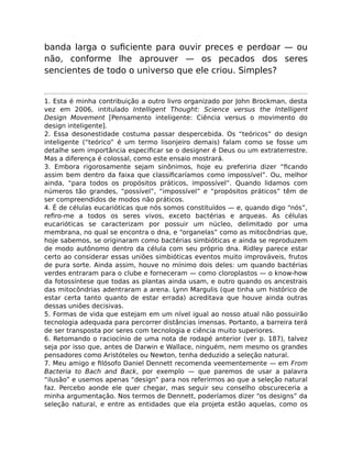 banda larga o suﬁciente para ouvir preces e perdoar — ou
não, conforme lhe aprouver — os pecados dos seres
sencientes de todo o universo que ele criou. Simples?
1. Esta é minha contribuição a outro livro organizado por John Brockman, desta
vez em 2006, intitulado Intelligent Thought: Science versus the Intelligent
Design Movement [Pensamento inteligente: Ciência versus o movimento do
design inteligente].
2. Essa desonestidade costuma passar despercebida. Os “teóricos” do design
inteligente (“teórico” é um termo lisonjeiro demais) falam como se fosse um
detalhe sem importância especiﬁcar se o designer é Deus ou um extraterrestre.
Mas a diferença é colossal, como este ensaio mostrará.
3. Embora rigorosamente sejam sinônimos, hoje eu preferiria dizer “ﬁcando
assim bem dentro da faixa que classiﬁcaríamos como impossível”. Ou, melhor
ainda, “para todos os propósitos práticos, impossível”. Quando lidamos com
números tão grandes, “possível”, “impossível” e “propósitos práticos” têm de
ser compreendidos de modos não práticos.
4. É de células eucarióticas que nós somos constituídos — e, quando digo “nós”,
reﬁro-me a todos os seres vivos, exceto bactérias e arqueas. As células
eucarióticas se caracterizam por possuir um núcleo, delimitado por uma
membrana, no qual se encontra o dna, e “organelas” como as mitocôndrias que,
hoje sabemos, se originaram como bactérias simbióticas e ainda se reproduzem
de modo autônomo dentro da célula com seu próprio dna. Ridley parece estar
certo ao considerar essas uniões simbióticas eventos muito improváveis, frutos
de pura sorte. Ainda assim, houve no mínimo dois deles: um quando bactérias
verdes entraram para o clube e forneceram — como cloroplastos — o know-how
da fotossíntese que todas as plantas ainda usam, e outro quando os ancestrais
das mitocôndrias adentraram a arena. Lynn Margulis (que tinha um histórico de
estar certa tanto quanto de estar errada) acreditava que houve ainda outras
dessas uniões decisivas.
5. Formas de vida que estejam em um nível igual ao nosso atual não possuirão
tecnologia adequada para percorrer distâncias imensas. Portanto, a barreira terá
de ser transposta por seres com tecnologia e ciência muito superiores.
6. Retomando o raciocínio de uma nota de rodapé anterior (ver p. 187), talvez
seja por isso que, antes de Darwin e Wallace, ninguém, nem mesmo os grandes
pensadores como Aristóteles ou Newton, tenha deduzido a seleção natural.
7. Meu amigo e ﬁlósofo Daniel Dennett recomenda veementemente — em From
Bacteria to Bach and Back, por exemplo — que paremos de usar a palavra
“ilusão” e usemos apenas “design” para nos referirmos ao que a seleção natural
faz. Percebo aonde ele quer chegar, mas seguir seu conselho obscureceria a
minha argumentação. Nos termos de Dennett, poderíamos dizer “os designs” da
seleção natural, e entre as entidades que ela projeta estão aquelas, como os
 