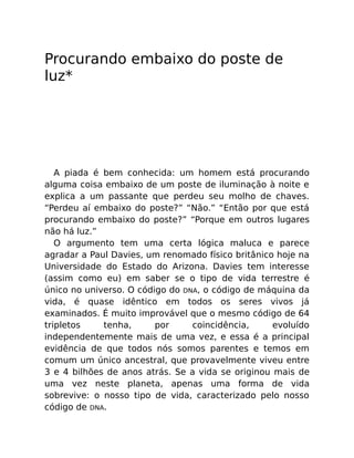 Procurando embaixo do poste de
luz*
A piada é bem conhecida: um homem está procurando
alguma coisa embaixo de um poste de iluminação à noite e
explica a um passante que perdeu seu molho de chaves.
“Perdeu aí embaixo do poste?” “Não.” “Então por que está
procurando embaixo do poste?” “Porque em outros lugares
não há luz.”
O argumento tem uma certa lógica maluca e parece
agradar a Paul Davies, um renomado físico britânico hoje na
Universidade do Estado do Arizona. Davies tem interesse
(assim como eu) em saber se o tipo de vida terrestre é
único no universo. O código do DNA, o código de máquina da
vida, é quase idêntico em todos os seres vivos já
examinados. É muito improvável que o mesmo código de 64
tripletos tenha, por coincidência, evoluído
independentemente mais de uma vez, e essa é a principal
evidência de que todos nós somos parentes e temos em
comum um único ancestral, que provavelmente viveu entre
3 e 4 bilhões de anos atrás. Se a vida se originou mais de
uma vez neste planeta, apenas uma forma de vida
sobrevive: o nosso tipo de vida, caracterizado pelo nosso
código de DNA.
 