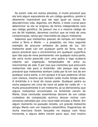 Se existir vida em outros planetas, é muito provável que
ela terá algum equivalente de um código genético, porém é
altamente improvável que ele seja igual ao nosso. Se
descobrirmos vida, digamos, em Marte, o teste crucial para
determinar se ela se originou de forma independente será
seu código genético. Se possuir DNA e o mesmo código de
DNA de 64 tripletos, devemos concluir que se trata de uma
contaminação, talvez por intermédio de algum meteorito.
Sabemos que meteoritos passam de tempos em tempos
entre a Terra e Marte — a propósito, eis meu segundo
exemplo de procurar embaixo do poste de luz. Um
meteorito pode cair em qualquer parte da Terra, mas é
pouco provável que o encontremos em qualquer superfície
que não seja de neve permanente: em qualquer outra parte,
ele seria muito parecido com uma pedra e logo acabaria
coberto por vegetação, tempestades de areia ou
movimentos do solo. É por isso que cientistas que procuram
meteoritos vão para a Antártida: não porque seja mais
provável que meteoritos tenham caído por lá em vez de em
qualquer outra parte, e sim porque é lá que podemos vê-los
com clareza, mesmo que tenham caído muito tempo atrás.
A Antártida é o local do nosso poste. Qualquer pedra ou
rocha pequena em cima da neve só pode ter caído ali — e
muito provavelmente é um meteorito. Já se demonstrou que
alguns meteoritos encontrados na Antártida vieram de
Marte. Essa conclusão assombrosa decorre de um cotejo
cuidadoso da composição química dessas rochas com
amostras extraídas por uma nave-robô enviada a Marte. Em
algum momento no passado remoto, um grande meteorito
atingiu Marte com um impacto catastróﬁco. Fragmentos de
rocha marciana foram lançados no espaço com força
tremenda, e alguns deles vieram parar aqui. Isso mostra
 