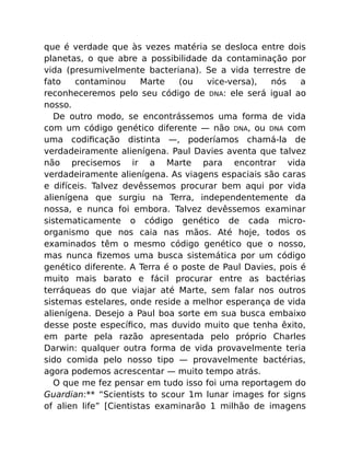 que é verdade que às vezes matéria se desloca entre dois
planetas, o que abre a possibilidade da contaminação por
vida (presumivelmente bacteriana). Se a vida terrestre de
fato contaminou Marte (ou vice-versa), nós a
reconheceremos pelo seu código de DNA: ele será igual ao
nosso.
De outro modo, se encontrássemos uma forma de vida
com um código genético diferente — não DNA, ou DNA com
uma codiﬁcação distinta —, poderíamos chamá-la de
verdadeiramente alienígena. Paul Davies aventa que talvez
não precisemos ir a Marte para encontrar vida
verdadeiramente alienígena. As viagens espaciais são caras
e difíceis. Talvez devêssemos procurar bem aqui por vida
alienígena que surgiu na Terra, independentemente da
nossa, e nunca foi embora. Talvez devêssemos examinar
sistematicamente o código genético de cada micro-
organismo que nos caia nas mãos. Até hoje, todos os
examinados têm o mesmo código genético que o nosso,
mas nunca ﬁzemos uma busca sistemática por um código
genético diferente. A Terra é o poste de Paul Davies, pois é
muito mais barato e fácil procurar entre as bactérias
terráqueas do que viajar até Marte, sem falar nos outros
sistemas estelares, onde reside a melhor esperança de vida
alienígena. Desejo a Paul boa sorte em sua busca embaixo
desse poste especíﬁco, mas duvido muito que tenha êxito,
em parte pela razão apresentada pelo próprio Charles
Darwin: qualquer outra forma de vida provavelmente teria
sido comida pelo nosso tipo — provavelmente bactérias,
agora podemos acrescentar — muito tempo atrás.
O que me fez pensar em tudo isso foi uma reportagem do
Guardian:** “Scientists to scour 1m lunar images for signs
of alien life” [Cientistas examinarão 1 milhão de imagens
 