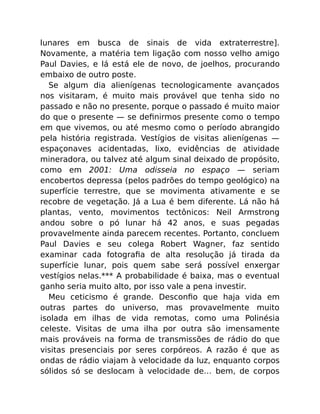 lunares em busca de sinais de vida extraterrestre].
Novamente, a matéria tem ligação com nosso velho amigo
Paul Davies, e lá está ele de novo, de joelhos, procurando
embaixo de outro poste.
Se algum dia alienígenas tecnologicamente avançados
nos visitaram, é muito mais provável que tenha sido no
passado e não no presente, porque o passado é muito maior
do que o presente — se deﬁnirmos presente como o tempo
em que vivemos, ou até mesmo como o período abrangido
pela história registrada. Vestígios de visitas alienígenas —
espaçonaves acidentadas, lixo, evidências de atividade
mineradora, ou talvez até algum sinal deixado de propósito,
como em 2001: Uma odisseia no espaço — seriam
encobertos depressa (pelos padrões do tempo geológico) na
superfície terrestre, que se movimenta ativamente e se
recobre de vegetação. Já a Lua é bem diferente. Lá não há
plantas, vento, movimentos tectônicos: Neil Armstrong
andou sobre o pó lunar há 42 anos, e suas pegadas
provavelmente ainda parecem recentes. Portanto, concluem
Paul Davies e seu colega Robert Wagner, faz sentido
examinar cada fotograﬁa de alta resolução já tirada da
superfície lunar, pois quem sabe será possível enxergar
vestígios nelas.*** A probabilidade é baixa, mas o eventual
ganho seria muito alto, por isso vale a pena investir.
Meu ceticismo é grande. Desconﬁo que haja vida em
outras partes do universo, mas provavelmente muito
isolada em ilhas de vida remotas, como uma Polinésia
celeste. Visitas de uma ilha por outra são imensamente
mais prováveis na forma de transmissões de rádio do que
visitas presenciais por seres corpóreos. A razão é que as
ondas de rádio viajam à velocidade da luz, enquanto corpos
sólidos só se deslocam à velocidade de… bem, de corpos
 