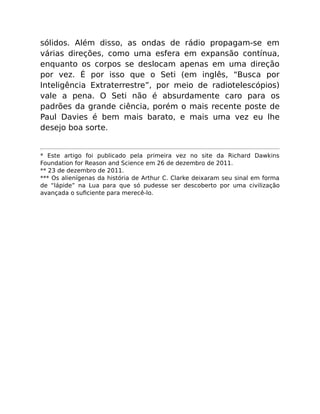 sólidos. Além disso, as ondas de rádio propagam-se em
várias direções, como uma esfera em expansão contínua,
enquanto os corpos se deslocam apenas em uma direção
por vez. É por isso que o Seti (em inglês, “Busca por
Inteligência Extraterrestre”, por meio de radiotelescópios)
vale a pena. O Seti não é absurdamente caro para os
padrões da grande ciência, porém o mais recente poste de
Paul Davies é bem mais barato, e mais uma vez eu lhe
desejo boa sorte.
* Este artigo foi publicado pela primeira vez no site da Richard Dawkins
Foundation for Reason and Science em 26 de dezembro de 2011.
** 23 de dezembro de 2011.
*** Os alienígenas da história de Arthur C. Clarke deixaram seu sinal em forma
de “lápide” na Lua para que só pudesse ser descoberto por uma civilização
avançada o suﬁciente para merecê-lo.
 