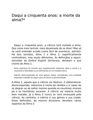 Daqui a cinquenta anos: a morte da
alma?*
Daqui a cinquenta anos, a ciência terá matado a alma.
Que coisa mais terrível, mais desalmada de se dizer! Mas só
se você entender errado (coisa fácil de acontecer, admito).
Há dois sentidos, Alma 1 e Alma 2, superﬁcialmente
confundíveis, mas muito diferentes. As deﬁnições a seguir,
extraídas do Oxford English Dictionary, denotam o que
chamo de Alma 1.
Parte espiritual do homem que supostamente sobrevive após a morte e é
suscetível à felicidade ou ao sofrimento em um estado futuro.
Espírito desincorporado de uma pessoa morta, considerado uma entidade
separada e dotado de algum grau de forma e personalidade.
A Alma 1, aquela que a ciência vai destruir, é sobrenatural,
desincorporada, sobrevive à morte do cérebro e é capaz de
se alegrar ou de sofrer mesmo quando os neurônios viraram
pó e os hormônios secaram. A ciência vai matá-la muito
bem matada. Já a Alma 2 nunca se verá ameaçada pela
ciência. Ao contrário, a ciência é sua gêmea e sua criada.
Estas deﬁnições, do mesmo dicionário, denotam vários
aspectos da Alma 2:
 