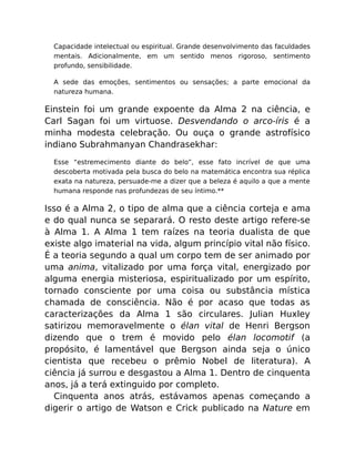 Capacidade intelectual ou espiritual. Grande desenvolvimento das faculdades
mentais. Adicionalmente, em um sentido menos rigoroso, sentimento
profundo, sensibilidade.
A sede das emoções, sentimentos ou sensações; a parte emocional da
natureza humana.
Einstein foi um grande expoente da Alma 2 na ciência, e
Carl Sagan foi um virtuose. Desvendando o arco-íris é a
minha modesta celebração. Ou ouça o grande astrofísico
indiano Subrahmanyan Chandrasekhar:
Esse “estremecimento diante do belo”, esse fato incrível de que uma
descoberta motivada pela busca do belo na matemática encontra sua réplica
exata na natureza, persuade-me a dizer que a beleza é aquilo a que a mente
humana responde nas profundezas de seu íntimo.**
Isso é a Alma 2, o tipo de alma que a ciência corteja e ama
e do qual nunca se separará. O resto deste artigo refere-se
à Alma 1. A Alma 1 tem raízes na teoria dualista de que
existe algo imaterial na vida, algum princípio vital não físico.
É a teoria segundo a qual um corpo tem de ser animado por
uma anima, vitalizado por uma força vital, energizado por
alguma energia misteriosa, espiritualizado por um espírito,
tornado consciente por uma coisa ou substância mística
chamada de consciência. Não é por acaso que todas as
caracterizações da Alma 1 são circulares. Julian Huxley
satirizou memoravelmente o élan vital de Henri Bergson
dizendo que o trem é movido pelo élan locomotif (a
propósito, é lamentável que Bergson ainda seja o único
cientista que recebeu o prêmio Nobel de literatura). A
ciência já surrou e desgastou a Alma 1. Dentro de cinquenta
anos, já a terá extinguido por completo.
Cinquenta anos atrás, estávamos apenas começando a
digerir o artigo de Watson e Crick publicado na Nature em
 