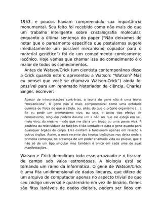 1953, e poucos haviam compreendido sua importância
monumental. Seu feito foi recebido como não mais do que
um trabalho inteligente sobre cristalograﬁa molecular,
enquanto a última sentença do paper (“Não deixamos de
notar que o pareamento especíﬁco que postulamos sugere
imediatamente um possível mecanismo copiador para o
material genético”) foi de um comedimento comicamente
lacônico. Hoje vemos que chamar isso de comedimento é o
maior de todos os comedimentos.
Antes de Watson/Crick (um cientista contemporâneo disse
a Crick quando este o apresentou a Watson: “Watson? Mas
eu pensei que você se chamava Watson-Crick”) ainda foi
possível para um renomado historiador da ciência, Charles
Singer, escrever:
Apesar de interpretações contrárias, a teoria do gene não é uma teoria
“mecanicista”. O gene não é mais compreensível como uma entidade
química ou física do que a célula, ou, aliás, do que o próprio organismo […].
Se eu pedir um cromossomo vivo, ou seja, o único tipo efetivo de
cromossomo, ninguém poderá dar-me um a não ser que ele esteja em seu
meio vivo, do mesmo modo que me daria um braço ou uma perna viva. A
doutrina da relatividade de funções é tão verdadeira para o gene quanto para
quaisquer órgãos do corpo. Eles existem e funcionam apenas em relação a
outros órgãos. Assim, a mais recente das teorias biológicas nos deixa onde a
primeira começou, na presença de um poder chamado vida ou psique, que é
não só de um tipo singular mas também é único em cada uma de suas
manifestações.
Watson e Crick demoliram todo esse arrazoado e o tiraram
de campo sob vaias estrondosas. A biologia está se
tornando um ramo da informática. O gene de Watson/Crick
é uma ﬁta unidimensional de dados lineares, que difere de
um arquivo de computador apenas no aspecto trivial de que
seu código universal é quaternário em vez de binário. Genes
são ﬁtas isoláveis de dados digitais, podem ser lidos em
 