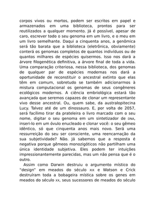 corpos vivos ou mortos, podem ser escritos em papel e
armazenados em uma biblioteca, prontos para ser
reutilizados a qualquer momento. Já é possível, apesar de
caro, escrever todo o seu genoma em um livro, e o meu em
um livro semelhante. Daqui a cinquenta anos, a genômica
será tão barata que a biblioteca (eletrônica, obviamente)
conterá os genomas completos de quantos indivíduos ou de
quantos milhares de espécies quisermos. Isso nos dará a
árvore ﬁlogenética deﬁnitiva, a árvore ﬁnal de toda a vida.
Uma comparação criteriosa, nessa biblioteca, dos genomas
de qualquer par de espécies modernas nos dará a
oportunidade de reconstituir o ancestral extinto que elas
têm em comum, sobretudo se também adicionarmos à
mistura computacional os genomas de seus congêneres
ecológicos modernos. A ciência embriológica estará tão
avançada que seremos capazes de clonar um representante
vivo desse ancestral. Ou, quem sabe, da australopitecina
Lucy. Talvez até de um dinossauro. E, por volta de 2057,
será facílimo tirar da prateleira o livro marcado com o seu
nome, digitar o seu genoma em um sintetizador de DNA,
inseri-lo em um óvulo enucleado e clonar você: o seu gêmeo
idêntico, só que cinquenta anos mais novo. Será uma
ressurreição do seu ser consciente, uma reencarnação da
sua subjetividade? Não. Já sabemos que a resposta é
negativa porque gêmeos monozigóticos não partilham uma
única identidade subjetiva. Eles podem ter intuições
impressionantemente parecidas, mas um não pensa que é o
outro.
Assim como Darwin destruiu o argumento místico do
“design” em meados do século XIX e Watson e Crick
destruíram toda a bobageira mística sobre os genes em
meados do século XX, seus sucessores de meados do século
 