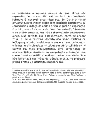XXI destruirão o absurdo místico de que almas são
separadas de corpos. Não vai ser fácil. A consciência
subjetiva é inegavelmente misteriosa. Em Como a mente
funciona, Steven Pinker expõe com elegância o problema da
consciência e indaga de onde ela vem e qual é a explicação.
E, então, tem a franqueza de dizer: “Vai saber!”. É honesto,
e eu assino embaixo. Nós não sabemos. Não entendemos.
Ainda. Mas acredito que entenderemos, antes de chegar
2057. E, se o ﬁzermos, decerto não serão místicos ou
teólogos que terão resolvido esse que é o maior de todos os
enigmas, e sim cientistas — talvez um gênio solitário como
Darwin ou, mais provavelmente, uma combinação de
neurocientistas, cientistas da computação e ﬁlósofos com
conhecimentos cientíﬁcos. A Alma 1 terá uma morte tardia e
não lamentada nas mãos da ciência, e esta, no processo,
levará a Alma 2 a alturas nunca sonhadas.
* Tentar adivinhar o futuro é uma extravagância famosa por ser propensa a
erros, mas, se é que faz algum sentido, esta é minha contribuição para o livro
The Way We Will Be 50 Years from Today, organizado por Mike Wallace e
publicado em 2008.
** Citado em Martin Rees, Before the Beginning, p. 103. Usei essa mesma
citação no primeiro ensaio desta antologia (p.42), mas ela merece a repetição.
 