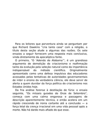 Para os leitores que porventura ainda se perguntam por
que Richard Dawkins “cria tanto caso” com a religião, o
título desta seção alude a algumas das razões. Os sete
ensaios a seguir fornecem uma resposta mais conclusiva,
vinda diretamente da apocalíptica fonte.
O primeiro, “O ‘Adendo do Alabama’”, é um grandioso
argumento de demolição do criacionismo e reaﬁrmação
tanto da evolução pela seleção natural como da importância
indispensável do método cientíﬁco. Originalmente
apresentado como uma defesa impulsiva dos educadores
acossados pelas tentativas de autoridades governamentais
de inibir o ensino da verdadeira ciência, ele deve servir de
alerta a quem duvidar da força política do criacionismo nos
Estados Unidos hoje.
Da fria análise forense à destilação de fúria: o ensaio
seguinte, “Os mísseis guiados do Onze de Setembro”,
começa com uma calma enganosa e passagens de
descrição aparentemente técnica, e então acelera em um
rápido crescendo de ironia cortante até a conclusão — a
força letal da crença irracional em uma vida pessoal após a
morte. Não há dardo mais aﬁado do que esse.
 
