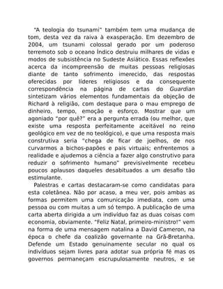 “A teologia do tsunami” também tem uma mudança de
tom, desta vez da raiva à exasperação. Em dezembro de
2004, um tsunami colossal gerado por um poderoso
terremoto sob o oceano Índico destruiu milhares de vidas e
modos de subsistência no Sudeste Asiático. Essas reﬂexões
acerca da incompreensão de muitas pessoas religiosas
diante de tanto sofrimento imerecido, das respostas
oferecidas por líderes religiosos e da consequente
correspondência na página de cartas do Guardian
sintetizam vários elementos fundamentais da objeção de
Richard à religião, com destaque para o mau emprego de
dinheiro, tempo, emoção e esforço. Mostrar que um
agoniado “por quê?” era a pergunta errada (ou melhor, que
existe uma resposta perfeitamente aceitável no reino
geológico em vez de no teológico), e que uma resposta mais
construtiva seria “chega de ﬁcar de joelhos, de nos
curvarmos a bichos-papões e pais virtuais; enfrentemos a
realidade e ajudemos a ciência a fazer algo construtivo para
reduzir o sofrimento humano” previsivelmente recebeu
poucos aplausos daqueles desabituados a um desaﬁo tão
estimulante.
Palestras e cartas destacaram-se como candidatas para
esta coletânea. Não por acaso, a meu ver, pois ambas as
formas permitem uma comunicação imediata, com uma
pessoa ou com muitas a um só tempo. A publicação de uma
carta aberta dirigida a um indivíduo faz as duas coisas com
economia, obviamente. “Feliz Natal, primeiro-ministro!” vem
na forma de uma mensagem natalina a David Cameron, na
época o chefe da coalizão governante na Grã-Bretanha.
Defende um Estado genuinamente secular no qual os
indivíduos sejam livres para adotar sua própria fé mas os
governos permaneçam escrupulosamente neutros, e se
 
