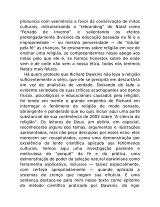 pronuncia com veemência a favor da conservação de mitos
culturais, ridicularizando o “rebranding” do Natal como
“Feriado de Inverno” e salientando os efeitos
prolongadamente divisivos da educação baseada na fé e a
impropriedade — ou mesmo perversidade — de “rotular
pela fé” as crianças. Se ensinarmos sobre religião em vez de
ensinar uma religião, se compreendermos nosso apego aos
mitos pelo que ele é, se formos honestos sobre de onde
vem e de onde não vem a nossa ética, todos nós teremos
Natais mais felizes.
Há quem proteste que Richard Dawkins não leva a religião
suﬁcientemente a sério, que ele se precipita em descartá-la
em vez de analisá-la de verdade. Deixando de lado a
evidente seriedade de suas críticas acachapantes aos danos
físicos, psicológicos e educacionais causados pela religião,
foi tendo em mente o grande empenho de Richard em
interrogar o fenômeno da religião de modo sensato,
abrangente e ponderado que eu quis incluir aqui uma parte
substancial de sua conferência de 2005 sobre “A ciência da
religião”. Os leitores de Deus, um delírio, em especial,
reconhecerão alguns dos temas, argumentos e ilustrações
apresentados, mas não peço desculpas por esses ecos: eles
merecem ser recapitulados, como uma demonstração por
excelência da lente cientíﬁca aplicada aos fenômenos
culturais. Vemos aqui uma investigação paciente e
meticulosa do “porquê” da fé e da prática, uma
demonstração do poder da seleção natural darwiniana como
ferramenta explicativa, inclusive — talvez especialmente,
com certeza apropriadamente — quando aplicada a
sistemas de crença que negam sua eﬁcácia. E uma
sentença destaca-se para mim nesse texto como epítome
do método cientíﬁco praticado por Dawkins, do rigor
 