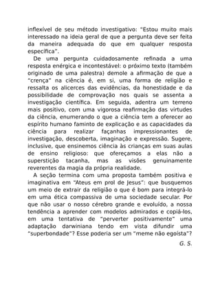 inﬂexível de seu método investigativo: “Estou muito mais
interessado na ideia geral de que a pergunta deve ser feita
da maneira adequada do que em qualquer resposta
especíﬁca”.
De uma pergunta cuidadosamente reﬁnada a uma
resposta enérgica e incontestável: o próximo texto (também
originado de uma palestra) demole a aﬁrmação de que a
“crença” na ciência é, em si, uma forma de religião e
ressalta os alicerces das evidências, da honestidade e da
possibilidade de comprovação nos quais se assenta a
investigação cientíﬁca. Em seguida, adentra um terreno
mais positivo, com uma vigorosa reaﬁrmação das virtudes
da ciência, enumerando o que a ciência tem a oferecer ao
espírito humano faminto de explicação e as capacidades da
ciência para realizar façanhas impressionantes de
investigação, descoberta, imaginação e expressão. Sugere,
inclusive, que ensinemos ciência às crianças em suas aulas
de ensino religioso: que ofereçamos a elas não a
superstição tacanha, mas as visões genuinamente
reverentes da magia da própria realidade.
A seção termina com uma proposta também positiva e
imaginativa em “Ateus em prol de Jesus”: que busquemos
um meio de extrair da religião o que é bom para integrá-lo
em uma ética compassiva de uma sociedade secular. Por
que não usar o nosso cérebro grande e evoluído, a nossa
tendência a aprender com modelos admirados e copiá-los,
em uma tentativa de “perverter positivamente” uma
adaptação darwiniana tendo em vista difundir uma
“superbondade”? Esse poderia ser um “meme não egoísta”?
G. S.
 