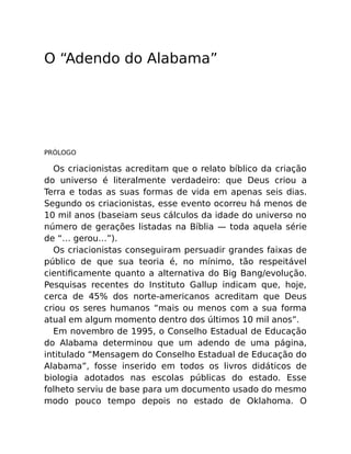 O “Adendo do Alabama”
PRÓLOGO
Os criacionistas acreditam que o relato bíblico da criação
do universo é literalmente verdadeiro: que Deus criou a
Terra e todas as suas formas de vida em apenas seis dias.
Segundo os criacionistas, esse evento ocorreu há menos de
10 mil anos (baseiam seus cálculos da idade do universo no
número de gerações listadas na Bíblia — toda aquela série
de “… gerou…”).
Os criacionistas conseguiram persuadir grandes faixas de
público de que sua teoria é, no mínimo, tão respeitável
cientiﬁcamente quanto a alternativa do Big Bang/evolução.
Pesquisas recentes do Instituto Gallup indicam que, hoje,
cerca de 45% dos norte-americanos acreditam que Deus
criou os seres humanos “mais ou menos com a sua forma
atual em algum momento dentro dos últimos 10 mil anos”.
Em novembro de 1995, o Conselho Estadual de Educação
do Alabama determinou que um adendo de uma página,
intitulado “Mensagem do Conselho Estadual de Educação do
Alabama”, fosse inserido em todos os livros didáticos de
biologia adotados nas escolas públicas do estado. Esse
folheto serviu de base para um documento usado do mesmo
modo pouco tempo depois no estado de Oklahoma. O
 