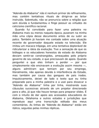 “Adendo do Alabama” não é nenhum primor de reﬁnamento,
mas contém tentativas rituais de dirigir-se ao leitor
instruído. Sobretudo, não se pronuncia sobre a religião que
sem dúvida o fundamentou e ﬁnge possuir as virtudes do
ceticismo cientíﬁco racional.
Quando fui convidado para fazer uma palestra no
Alabama mais ou menos naquela época, puseram na minha
mão uma cópia desse documento antes de eu subir ao
palco. Também já haviam me contado sobre uma atuação
recente do governador daquele estado na televisão. Ele
imitou um macaco trôpego, em uma tentativa deplorável de
ridicularizar a ideia da evolução. Tive a sensação de que os
biólogos e os educadores honestos do estado do Alabama
deviam sentir-se constrangidos, ameaçados pelo próprio
governo de seu estado, e que precisavam de apoio. Quando
perguntei o que eles tinham a perder — por que
simplesmente não ensinavam a evolução assim mesmo —,
alguns admitiram que temiam por seu emprego,
literalmente, não apenas devido à interferência do Estado,
mas também por causa das gangues de pais irados.
Impulsivamente, deixei de lado o texto que eu tinha
preparado para a minha palestra e a usei para dissecar o
“Adendo do Alabama” linha por linha, mostrando suas
cláusulas sucessivas através de um projetor direcionado
para o alto, já que não houve tempo para preparar slides. É
com o intuito de dar apoio aos acossados educadores do
Alabama, Oklahoma e outros estados e jurisdições que
reproduzo aqui uma transcrição editada dos meus
comentários. As linhas do “Adendo do Alabama” estão em
itálico, seguidas pelas minhas réplicas.
 