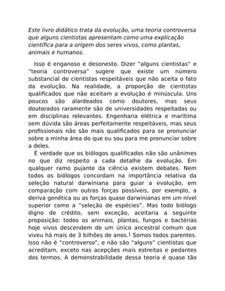 Este livro didático trata da evolução, uma teoria controversa
que alguns cientistas apresentam como uma explicação
cientíﬁca para a origem dos seres vivos, como plantas,
animais e humanos.
Isso é enganoso e desonesto. Dizer “alguns cientistas” e
“teoria controversa” sugere que existe um número
substancial de cientistas respeitáveis que não aceita o fato
da evolução. Na realidade, a proporção de cientistas
qualiﬁcados que não aceitam a evolução é minúscula. Uns
poucos são alardeados como doutores, mas seus
doutorados raramente são de universidades respeitadas ou
em disciplinas relevantes. Engenharia elétrica e marítima
sem dúvida são áreas perfeitamente respeitáveis, mas seus
proﬁssionais não são mais qualiﬁcados para se pronunciar
sobre a minha área do que eu sou para me pronunciar sobre
a deles.
É verdade que os biólogos qualiﬁcados não são unânimes
no que diz respeito a cada detalhe da evolução. Em
qualquer ramo pujante da ciência existem debates. Nem
todos os biólogos concordam na importância relativa da
seleção natural darwiniana para guiar a evolução, em
comparação com outras forças possíveis, por exemplo, a
deriva genética ou as forças quase darwinianas em um nível
superior como a “seleção de espécies”. Mas todo biólogo
digno de crédito, sem exceção, aceitaria a seguinte
proposição: todos os animais, plantas, fungos e bactérias
hoje vivos descendem de um único ancestral comum que
viveu há mais de 3 bilhões de anos.1 Somos todos parentes.
Isso não é “controverso”, e não são “alguns” cientistas que
acreditam, exceto nas acepções mais estreitas e pedantes
dos termos. A demonstrabilidade dessa teoria é quase tão
 