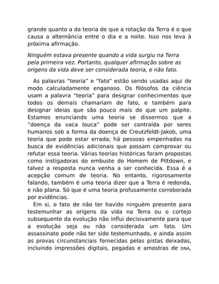 grande quanto a da teoria de que a rotação da Terra é o que
causa a alternância entre o dia e a noite. Isso nos leva à
próxima aﬁrmação.
Ninguém estava presente quando a vida surgiu na Terra
pela primeira vez. Portanto, qualquer aﬁrmação sobre as
origens da vida deve ser considerada teoria, e não fato.
As palavras “teoria” e “fato” estão sendo usadas aqui de
modo calculadamente enganoso. Os ﬁlósofos da ciência
usam a palavra “teoria” para designar conhecimentos que
todos os demais chamariam de fato, e também para
designar ideias que são pouco mais do que um palpite.
Estamos enunciando uma teoria se dissermos que a
“doença da vaca louca” pode ser contraída por seres
humanos sob a forma da doença de Creutzfeldt-Jakob, uma
teoria que pode estar errada; há pessoas empenhadas na
busca de evidências adicionais que possam comprovar ou
refutar essa teoria. Várias teorias históricas foram propostas
como instigadoras do embuste do Homem de Piltdown, e
talvez a resposta nunca venha a ser conhecida. Essa é a
acepção comum de teoria. No entanto, rigorosamente
falando, também é uma teoria dizer que a Terra é redonda,
e não plana. Só que é uma teoria profusamente corroborada
por evidências.
Em si, o fato de não ter havido ninguém presente para
testemunhar as origens da vida na Terra ou o cortejo
subsequente da evolução não inﬂui decisivamente para que
a evolução seja ou não considerada um fato. Um
assassinato pode não ter sido testemunhado, e ainda assim
as provas circunstanciais fornecidas pelas pistas deixadas,
incluindo impressões digitais, pegadas e amostras de DNA,
 