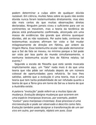 podem determinar a culpa além de qualquer dúvida
razoável. Em ciência, muitos fatos sobre os quais não existe
dúvida nunca foram testemunhados diretamente, mas eles
são mais certos do que muitas observações diretas
declaradas. Ninguém jamais viveu o suﬁciente para ver os
continentes se moverem, mas a teoria da tectônica de
placas está profusamente conﬁrmada, alicerçada em uma
massa de evidências tão grande que elimina quaisquer
dúvidas, até as não razoáveis. Por outro lado, centenas de
testemunhas oculares aﬁrmam ter visto o Sol mudar
milagrosamente de direção em Fátima, por ordem da
Virgem Maria. Esse testemunho ocular não pode demonstrar
que o Sol de fato se moveu, no mínimo porque o Sol pode
ser visto por boa parte do mundo simultaneamente, e
nenhuma testemunha ocular fora de Fátima relatou tal
evento.2
Segundo a escola de ﬁlosoﬁa que está sendo invocada
implicitamente aqui, um “fato” nada mais é do que uma
teoria que não pôde ser refutada depois de um número
colossal de oportunidades para refutá-la. Se isso lhes
satisfaz, admito que a evolução é uma teoria, mas é uma
teoria que tem tanta probabilidade de ser refutada quanto a
teoria de que a Terra gira em torno do Sol ou a teoria de que
a Austrália existe.
A palavra “evolução” pode referir-se a muitos tipos de
mudança. Evolução designa mudanças que ocorrem em
uma espécie (mariposas brancas, por exemplo, podem
“evoluir” para mariposas cinzentas). Esse processo é uma
microevolução e pode ser observado e descrito como fato.
Evolução também pode designar a transformação de um ser
vivo em outro, por exemplo, répteis em aves. Esse
 