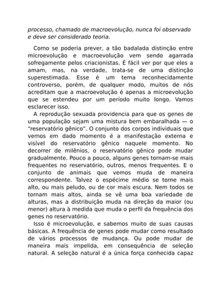 processo, chamado de macroevolução, nunca foi observado
e deve ser considerado teoria.
Como se poderia prever, a tão badalada distinção entre
microevolução e macroevolução vem sendo agarrada
sofregamente pelos criacionistas. É fácil ver por que eles a
amam, mas, na verdade, trata-se de uma distinção
superestimada. Esse é um tema reconhecidamente
controverso, porém, de qualquer modo, muitos de nós
acreditam que a macroevolução é apenas a microevolução
que se estendeu por um período muito longo. Vamos
esclarecer isso.
A reprodução sexuada providencia para que os genes de
uma população sejam uma mistura bem embaralhada — o
“reservatório gênico”. O conjunto dos corpos individuais que
vemos em dado momento é a manifestação externa e
visível do reservatório gênico naquele momento. No
decorrer de milênios, o reservatório gênico pode mudar
gradualmente. Pouco a pouco, alguns genes tornam-se mais
frequentes no reservatório, outros, menos frequentes. E o
conjunto de animais que vemos muda de maneira
correspondente. Talvez o espécime médio se torne mais
alto, ou mais peludo, ou de cor mais escura. Nem todos se
tornam mais altos, ainda se vê uma boa variedade de
alturas, mas a distribuição muda na direção da maior (ou
menor) altura à medida que muda o perﬁl da frequência dos
genes no reservatório.
Isso é microevolução, e sabemos muito de suas causas
básicas. A frequência de genes pode mudar como resultado
de vários processos de mudança. Ou pode mudar de
maneira mais impelida, em consequência de seleção
natural. A seleção natural é a única força conhecida capaz
 