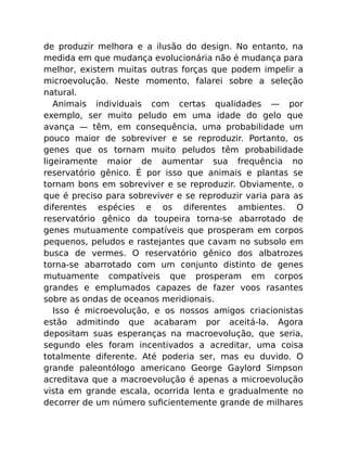 de produzir melhora e a ilusão do design. No entanto, na
medida em que mudança evolucionária não é mudança para
melhor, existem muitas outras forças que podem impelir a
microevolução. Neste momento, falarei sobre a seleção
natural.
Animais individuais com certas qualidades — por
exemplo, ser muito peludo em uma idade do gelo que
avança — têm, em consequência, uma probabilidade um
pouco maior de sobreviver e se reproduzir. Portanto, os
genes que os tornam muito peludos têm probabilidade
ligeiramente maior de aumentar sua frequência no
reservatório gênico. É por isso que animais e plantas se
tornam bons em sobreviver e se reproduzir. Obviamente, o
que é preciso para sobreviver e se reproduzir varia para as
diferentes espécies e os diferentes ambientes. O
reservatório gênico da toupeira torna-se abarrotado de
genes mutuamente compatíveis que prosperam em corpos
pequenos, peludos e rastejantes que cavam no subsolo em
busca de vermes. O reservatório gênico dos albatrozes
torna-se abarrotado com um conjunto distinto de genes
mutuamente compatíveis que prosperam em corpos
grandes e emplumados capazes de fazer voos rasantes
sobre as ondas de oceanos meridionais.
Isso é microevolução, e os nossos amigos criacionistas
estão admitindo que acabaram por aceitá-la. Agora
depositam suas esperanças na macroevolução, que seria,
segundo eles foram incentivados a acreditar, uma coisa
totalmente diferente. Até poderia ser, mas eu duvido. O
grande paleontólogo americano George Gaylord Simpson
acreditava que a macroevolução é apenas a microevolução
vista em grande escala, ocorrida lenta e gradualmente no
decorrer de um número suﬁcientemente grande de milhares
 