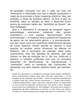 de gerações. Concordo com ele, e cada vez mais me
impressiona a velocidade com que a seleção gradualista é
capaz de se acumular e forjar mudanças drásticas. Veja, por
exemplo, o relato de Jonathan Weiner, no livro O bico do
tentilhão, sobre os estudos de Peter e Rosemary Grant
acerca da evolução rápida dos “tentilhões de Darwin” nas
ilhas Galápagos.
Qual é a alternativa à concepção de Simpson? Alguns
paleontólogos americanos modernos dão grande
importância a uma suposta “desvinculação” entre
microevolução — a mudança lenta e gradual em frequências
de genes em um reservatório gênico — e macroevolução,
que eles veem como um surgimento relativamente abrupto
de novas espécies. Exceto quando eu retornar a essa
questão ao analisar outras sentenças do Adendo do
Alabama, não é necessário me estender sobre essas
controvérsias. Elas são questões de detalhes, que não
inﬂuem no fato da evolução em si. Por ora, limito-me a
registrar a irritação justiﬁcada com que os principais
expoentes da desvinculação da macroevolução e
“pontuação” veem as tentativas dos criacionistas de
sequestrar sua ideia original. Stephen Gould, por exemplo,
diz:
Desde que propusemos os equilíbrios pontuados para explicar tendências,
somos irritantemente citados vezes sem conta por criacionistas — se de
propósito ou por estupidez, não sei dizer — como se tivéssemos admitido que
o registro fóssil não contém formas transicionais […]. Duane Gish escreve:
“Segundo Goldschmidt, e agora, pelo visto, segundo Gould, um réptil botou
um ovo do qual foi produzida a primeira ave, com penas e tudo”. Qualquer
evolucionista que acreditasse em uma bobagem como essa seria expulso a
gargalhadas do palco intelectual; no entanto, a única teoria que poderia
conceber um cenário desses para a origem das aves é o criacionismo — com
 