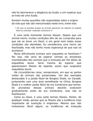 não foi desmerecer a elegância da ilusão, e sim explicar que
se trata de uma ilusão.
Existem muitas questões não respondidas sobre a origem
da vida que não são mencionadas neste livro, entre elas:
• Por que os grandes grupos de animais aparecem de repente no registro
fóssil (a chamada “explosão cambriana”)?
É uma sorte tremenda termos fósseis. Depois que um
animal morre, muitas condições têm de ser cumpridas para
que ele se torne um fóssil, e em geral nem todas essas
condições são atendidas. Eu consideraria uma honra ser
fossilizado, mas não tenho muita esperança de que isso vá
acontecer.
Muito diﬁcilmente animais sem esqueleto se fossilizam.3
Por isso, não seria de esperar vermos os ancestrais
invertebrados dos animais que a evolução por ﬁm dotou de
esqueletos duros. Seria mesmo de esperar que
aparecessem fósseis de repente, assim que surgissem
esqueletos duros.
Há circunstâncias raras, excepcionais, em que as partes
moles de animais são preservadas. Um dos exemplos
destacados é a jazida fóssil de Burgess Shale, no Canadá.
Juntamente com uma área semelhante na China, Burgess
Shale é a melhor jazida fóssil da era Cambriana que temos.
Os ancestrais desses animais decerto evoluíram
gradualmente antes da era Cambriana, mas não se
fossilizaram.
Como eu disse, é uma sorte termos fósseis. Porém, de
qualquer modo, pensar que os fósseis são a evidência mais
importante de evolução é enganoso. Mesmo que não
tivéssemos fóssil algum, as evidências de evolução
 