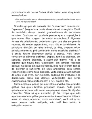 provenientes de outras fontes ainda teriam uma eloquência
avassaladora.
• Por que há muito tempo não aparecem novos grupos importantes de seres
vivos no registro fóssil?
Grandes grupos de animais não “aparecem” nem devem
“aparecer” (segundo a teoria darwiniana) no registro fóssil.
Ao contrário: devem evoluir gradualmente de ancestrais
remotos. Qualquer um poderia pensar que a suposição é
que novos ﬁlos surgem de modo espontâneo.4 Algumas
formas de criacionismo poderiam supor que eles surgem de
repente, de modo espontâneo, mas não o darwinismo. As
principais divisões do reino animal, os ﬁlos, tiveram início,
principalmente no pré-cambriano, como espécies distintas.5
E então foram divergindo pouco a pouco. Mais tarde,
tornaram-se gêneros distintos. Depois, famílias distintas, em
seguida, ordens distintas, e assim por diante. Não é de
esperar que novos ﬁlos “apareçam” em tempos recentes
porque, na época em que os vemos, eles não tiveram tempo
de divergir o suﬁciente de seus ancestrais para serem
reconhecidos como ﬁlos distintos. Volte daqui a 500 milhões
de anos, e as aves, por exemplo, poderão ter evoluído e se
distanciado tanto dos demais vertebrados que serão
classiﬁcadas como pertencentes a seu próprio ﬁlo.
Como analogia, pense em um velho carvalho com grandes
galhos dos quais brotam pequenos ramos. Cada galho
grande começou a vida como um pequeno ramo. Se alguém
comentar “Veja só que estranho, já faz tempo que não
aparece nenhum galho grande nesta árvore! Nestes últimos
anos, só vimos aparecer novos raminhos”, você vai achar
essa pessoa muito estúpida, não vai? Pois então: é
estupidez mesmo.
 