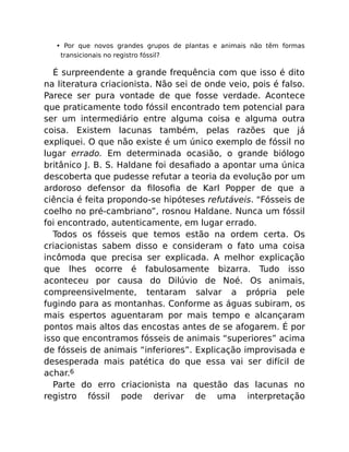 • Por que novos grandes grupos de plantas e animais não têm formas
transicionais no registro fóssil?
É surpreendente a grande frequência com que isso é dito
na literatura criacionista. Não sei de onde veio, pois é falso.
Parece ser pura vontade de que fosse verdade. Acontece
que praticamente todo fóssil encontrado tem potencial para
ser um intermediário entre alguma coisa e alguma outra
coisa. Existem lacunas também, pelas razões que já
expliquei. O que não existe é um único exemplo de fóssil no
lugar errado. Em determinada ocasião, o grande biólogo
britânico J. B. S. Haldane foi desaﬁado a apontar uma única
descoberta que pudesse refutar a teoria da evolução por um
ardoroso defensor da ﬁlosoﬁa de Karl Popper de que a
ciência é feita propondo-se hipóteses refutáveis. “Fósseis de
coelho no pré-cambriano”, rosnou Haldane. Nunca um fóssil
foi encontrado, autenticamente, em lugar errado.
Todos os fósseis que temos estão na ordem certa. Os
criacionistas sabem disso e consideram o fato uma coisa
incômoda que precisa ser explicada. A melhor explicação
que lhes ocorre é fabulosamente bizarra. Tudo isso
aconteceu por causa do Dilúvio de Noé. Os animais,
compreensivelmente, tentaram salvar a própria pele
fugindo para as montanhas. Conforme as águas subiram, os
mais espertos aguentaram por mais tempo e alcançaram
pontos mais altos das encostas antes de se afogarem. É por
isso que encontramos fósseis de animais “superiores” acima
de fósseis de animais “inferiores”. Explicação improvisada e
desesperada mais patética do que essa vai ser difícil de
achar.6
Parte do erro criacionista na questão das lacunas no
registro fóssil pode derivar de uma interpretação
 