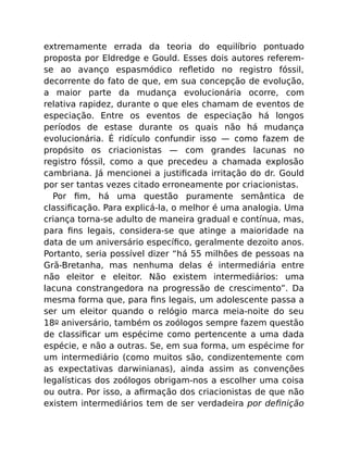 extremamente errada da teoria do equilíbrio pontuado
proposta por Eldredge e Gould. Esses dois autores referem-
se ao avanço espasmódico reﬂetido no registro fóssil,
decorrente do fato de que, em sua concepção de evolução,
a maior parte da mudança evolucionária ocorre, com
relativa rapidez, durante o que eles chamam de eventos de
especiação. Entre os eventos de especiação há longos
períodos de estase durante os quais não há mudança
evolucionária. É ridículo confundir isso — como fazem de
propósito os criacionistas — com grandes lacunas no
registro fóssil, como a que precedeu a chamada explosão
cambriana. Já mencionei a justiﬁcada irritação do dr. Gould
por ser tantas vezes citado erroneamente por criacionistas.
Por ﬁm, há uma questão puramente semântica de
classiﬁcação. Para explicá-la, o melhor é uma analogia. Uma
criança torna-se adulto de maneira gradual e contínua, mas,
para ﬁns legais, considera-se que atinge a maioridade na
data de um aniversário especíﬁco, geralmente dezoito anos.
Portanto, seria possível dizer “há 55 milhões de pessoas na
Grã-Bretanha, mas nenhuma delas é intermediária entre
não eleitor e eleitor. Não existem intermediários: uma
lacuna constrangedora na progressão de crescimento”. Da
mesma forma que, para ﬁns legais, um adolescente passa a
ser um eleitor quando o relógio marca meia-noite do seu
18o aniversário, também os zoólogos sempre fazem questão
de classiﬁcar um espécime como pertencente a uma dada
espécie, e não a outras. Se, em sua forma, um espécime for
um intermediário (como muitos são, condizentemente com
as expectativas darwinianas), ainda assim as convenções
legalísticas dos zoólogos obrigam-nos a escolher uma coisa
ou outra. Por isso, a aﬁrmação dos criacionistas de que não
existem intermediários tem de ser verdadeira por deﬁnição
 