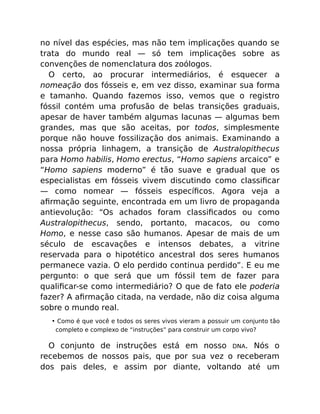 no nível das espécies, mas não tem implicações quando se
trata do mundo real — só tem implicações sobre as
convenções de nomenclatura dos zoólogos.
O certo, ao procurar intermediários, é esquecer a
nomeação dos fósseis e, em vez disso, examinar sua forma
e tamanho. Quando fazemos isso, vemos que o registro
fóssil contém uma profusão de belas transições graduais,
apesar de haver também algumas lacunas — algumas bem
grandes, mas que são aceitas, por todos, simplesmente
porque não houve fossilização dos animais. Examinando a
nossa própria linhagem, a transição de Australopithecus
para Homo habilis, Homo erectus, “Homo sapiens arcaico” e
“Homo sapiens moderno” é tão suave e gradual que os
especialistas em fósseis vivem discutindo como classiﬁcar
— como nomear — fósseis especíﬁcos. Agora veja a
aﬁrmação seguinte, encontrada em um livro de propaganda
antievolução: “Os achados foram classiﬁcados ou como
Australopithecus, sendo, portanto, macacos, ou como
Homo, e nesse caso são humanos. Apesar de mais de um
século de escavações e intensos debates, a vitrine
reservada para o hipotético ancestral dos seres humanos
permanece vazia. O elo perdido continua perdido”. E eu me
pergunto: o que será que um fóssil tem de fazer para
qualiﬁcar-se como intermediário? O que de fato ele poderia
fazer? A aﬁrmação citada, na verdade, não diz coisa alguma
sobre o mundo real.
• Como é que você e todos os seres vivos vieram a possuir um conjunto tão
completo e complexo de “instruções” para construir um corpo vivo?
O conjunto de instruções está em nosso DNA. Nós o
recebemos de nossos pais, que por sua vez o receberam
dos pais deles, e assim por diante, voltando até um
 