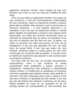 pequenino ancestral remoto, mais simples do que uma
bactéria, que viveu no mar por volta de 4 bilhões de anos
atrás.
Uma vez que todos os organismos herdam seus genes de
seus ancestrais, e não dos contemporâneos malsucedidos
de seus ancestrais, todos os organismos tendem a possuir
genes bem-sucedidos. Eles possuem o que é preciso para se
tornarem ancestrais — e isso signiﬁca sobreviver e se
reproduzir. É por isso que os organismos tendem a herdar
genes dotados da propensão a construir uma máquina bem
estruturada: um corpo que funciona ativamente como se
estivesse se esforçando para se tornar um ancestral. É por
isso que os pássaros são tão bons em voar, os peixes, em
nadar, os macacos, em subir nas árvores, os vírus, em se
propagarem. É por isso que gostamos de viver, de fazer
sexo, de nossos ﬁlhos. É por isso que todos nós, sem
exceção, herdamos todos os nossos genes de uma linha
ininterrupta de ancestrais bem-sucedidos. O mundo torna-
se repleto de organismos que possuem o que é preciso para
se tornarem ancestrais.
Há muito mais do que isso. As corridas armamentistas
evolucionárias, como a que acontece no tempo
evolucionário entre predadores e presas, parasitas e
hospedeiros, contribuíram para perfeição e complexidade
sempre maiores. À medida que os predadores se tornaram
mais bem equipados para apanhar presas, estas também se
tornaram mais bem equipadas para evitar a captura. É por
isso que o antílope e o guepardo são tão velozes. É por isso
que são tão hábeis para detectar a presença um do outro.
Muitos detalhes do corpo de um guepardo ou de um
antílope podem ser compreendidos se você perceber que
 