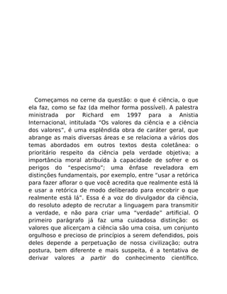Começamos no cerne da questão: o que é ciência, o que
ela faz, como se faz (da melhor forma possível). A palestra
ministrada por Richard em 1997 para a Anistia
Internacional, intitulada “Os valores da ciência e a ciência
dos valores”, é uma esplêndida obra de caráter geral, que
abrange as mais diversas áreas e se relaciona a vários dos
temas abordados em outros textos desta coletânea: o
prioritário respeito da ciência pela verdade objetiva; a
importância moral atribuída à capacidade de sofrer e os
perigos do “especismo”; uma ênfase reveladora em
distinções fundamentais, por exemplo, entre “usar a retórica
para fazer aﬂorar o que você acredita que realmente está lá
e usar a retórica de modo deliberado para encobrir o que
realmente está lá”. Essa é a voz do divulgador da ciência,
do resoluto adepto de recrutar a linguagem para transmitir
a verdade, e não para criar uma “verdade” artiﬁcial. O
primeiro parágrafo já faz uma cuidadosa distinção: os
valores que alicerçam a ciência são uma coisa, um conjunto
orgulhoso e precioso de princípios a serem defendidos, pois
deles depende a perpetuação de nossa civilização; outra
postura, bem diferente e mais suspeita, é a tentativa de
derivar valores a partir do conhecimento cientíﬁco.
 