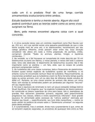 cada um é o produto ﬁnal de uma longa corrida
armamentista evolucionária entre ambos.
Estude bastante e tenha a mente aberta. Algum dia você
poderá contribuir para as teorias sobre como os seres vivos
surgiram na Terra.
Bem, pelo menos encontrei alguma coisa com a qual
concordo.
1. A única exceção talvez seja um cientista respeitável como Paul Davies (ver
pp. 251 ss.), em cuja opinião existe uma pequena possibilidade de que a vida
tenha surgido mais de uma vez, e os sobreviventes, reconhecíveis por seu
código genético diferente, ainda possam estar entre nós. Essa exceção
concebível não altera em nada a minha proposição. Os puristas, então,
corrigiriam dizendo “Todos os animais, plantas, fungos e bactérias
conhecidos…”.
2. Na verdade, se o Sol houvesse se comportado do modo descrito por 70 mil
testemunhas oculares em Fátima, o nosso planeta, e talvez até todo o sistema
solar, teria sido destruído. O depoimento de testemunhas oculares não é tão
importante como se alardeia — um fato, aliás, que os corpos de jurados
precisam compreender melhor.
3. Os turbelários são uma classe numerosa, bela e ﬂorescente de platelmintos.
Existem quase tantas espécies de turbelários quanto de mamíferos, e no
entanto nunca foi encontrado nenhum fóssil de turbelário. Presumivelmente, os
criacionistas acreditam que os turbelários vivem na Terra há tanto tempo quanto
todos os outros animais, com um ou dois dias de diferença desde outubro de
4004 a.C. Portanto, se uma classe enorme de animais não deixou um único
fóssil, sem dúvida os vertebrados podem ser perdoados por algumas “lacunas”
em seu registro fóssil.
4. Foi esse o equívoco do renomado (e nem um pouco estúpido) biólogo teórico
Stuart Kauﬀman. Ele imaginou que “as espécies fundadoras de táxons parecem
ter construído os táxons superiores de cima para baixo. Isto é, exemplares de
grandes ﬁlos estiveram presentes primeiro, seguidos pelo preenchimento
progressivo nas classes, ordens e níveis taxonômicos inferiores”. Esse grande
equívoco foi alimentado pelos excessos da “ciência poética” estimada por
Stephen Jay Gould — especiﬁcamente, seu livro Vida maravilhosa — contra os
quais alertei no prefácio do ensaio sobre o “Darwinismo universal” na segunda
parte desta antologia.
5. É surpreendente, mas é verdade. Ainda mais surpreendente é que, antes de
se tornarem espécies separadas, os ancestrais de quaisquer dois entre os ﬁlos
 