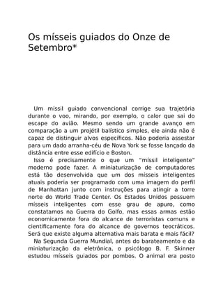 Os mísseis guiados do Onze de
Setembro*
Um míssil guiado convencional corrige sua trajetória
durante o voo, mirando, por exemplo, o calor que sai do
escape do avião. Mesmo sendo um grande avanço em
comparação a um projétil balístico simples, ele ainda não é
capaz de distinguir alvos especíﬁcos. Não poderia assestar
para um dado arranha-céu de Nova York se fosse lançado da
distância entre esse edifício e Boston.
Isso é precisamente o que um “míssil inteligente”
moderno pode fazer. A miniaturização de computadores
está tão desenvolvida que um dos mísseis inteligentes
atuais poderia ser programado com uma imagem do perﬁl
de Manhattan junto com instruções para atingir a torre
norte do World Trade Center. Os Estados Unidos possuem
mísseis inteligentes com esse grau de apuro, como
constatamos na Guerra do Golfo, mas essas armas estão
economicamente fora do alcance de terroristas comuns e
cientiﬁcamente fora do alcance de governos teocráticos.
Será que existe alguma alternativa mais barata e mais fácil?
Na Segunda Guerra Mundial, antes do barateamento e da
miniaturização da eletrônica, o psicólogo B. F. Skinner
estudou mísseis guiados por pombos. O animal era posto
 