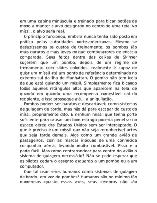 em uma cabine minúscula e treinado para bicar botões de
modo a manter o alvo designado no centro de uma tela. No
míssil, o alvo seria real.
O princípio funcionou, embora nunca tenha sido posto em
prática pelas autoridades norte-americanas. Mesmo se
deduzíssemos os custos de treinamento, os pombos são
mais baratos e mais leves do que computadores de eﬁcácia
comparada. Seus feitos dentro das caixas de Skinner
sugerem que um pombo, depois de um regime de
treinamento com slides coloridos, realmente é capaz de
guiar um míssil até um ponto de referência determinado no
extremo sul da ilha de Manhattan. O pombo não tem ideia
de que está guiando um míssil. Simplesmente ﬁca bicando
todos aqueles retângulos altos que aparecem na tela, de
quando em quando uma recompensa comestível cai do
recipiente, e isso prossegue até… a aniquilação.
Pombos podem ser baratos e descartáveis como sistemas
de guiagem de bordo, mas não dá para escapar do custo do
míssil propriamente dito. E nenhum míssil que tenha porte
suﬁciente para causar um bom estrago poderia penetrar no
espaço aéreo dos Estados Unidos sem ser interceptado. O
que é preciso é um míssil que não seja reconhecível antes
que seja tarde demais. Algo como um grande avião de
passageiros, com as marcas inócuas de uma conhecida
companhia aérea, levando muito combustível. Essa é a
parte fácil. Mas como contrabandear para dentro do avião o
sistema de guiagem necessário? Não se pode esperar que
os pilotos cedam o assento esquerdo a um pombo ou a um
computador.
Que tal usar seres humanos como sistemas de guiagem
de bordo, em vez de pombos? Humanos são no mínimo tão
numerosos quanto essas aves, seus cérebros não são
 