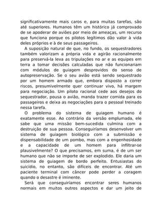 signiﬁcativamente mais caros e, para muitas tarefas, são
até superiores. Humanos têm um histórico já comprovado
de se apoderar de aviões por meio de ameaças, um recurso
que funciona porque os pilotos legítimos dão valor à vida
deles próprios e à de seus passageiros.
A suposição natural de que, no fundo, os sequestradores
também valorizam a própria vida e agirão racionalmente
para preservá-la leva as tripulações no ar e as equipes em
terra a tomar decisões calculadas que não funcionariam
com módulos de guiagem desprovidos do senso de
autopreservação. Se o seu avião está sendo sequestrado
por um homem armado que, embora disposto a correr
riscos, presumivelmente quer continuar vivo, há margem
para negociação. Um piloto racional cede aos desejos do
sequestrador, pousa o avião, manda trazer comida para os
passageiros e deixa as negociações para o pessoal treinado
nessa tarefa.
O problema do sistema de guiagem humano é
exatamente esse. Ao contrário da versão emplumada, ele
sabe que uma missão bem-sucedida culmina com a
destruição de sua pessoa. Conseguiríamos desenvolver um
sistema de guiagem biológico com a submissão e
dispensabilidade de um pombo, mas com a engenhosidade
e a capacidade de um homem para inﬁltrar-se
plausivelmente? O que precisamos, em suma, é de um ser
humano que não se importe de ser explodido. Ele daria um
sistema de guiagem de bordo perfeito. Entusiastas do
suicídio, no entanto, são difíceis de encontrar. Até um
paciente terminal com câncer pode perder a coragem
quando o desastre é iminente.
Será que conseguiríamos encontrar seres humanos
normais em muitos outros aspectos e dar um jeito de
 