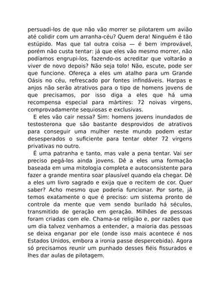 persuadi-los de que não vão morrer se pilotarem um avião
até colidir com um arranha-céu? Quem dera! Ninguém é tão
estúpido. Mas que tal outra coisa — é bem improvável,
porém não custa tentar: já que eles vão mesmo morrer, não
podíamos engrupi-los, fazendo-os acreditar que voltarão a
viver de novo depois? Não seja tolo! Não, escute, pode ser
que funcione. Ofereça a eles um atalho para um Grande
Oásis no céu, refrescado por fontes inﬁndáveis. Harpas e
anjos não serão atrativos para o tipo de homens jovens de
que precisamos, por isso diga a eles que há uma
recompensa especial para mártires: 72 noivas virgens,
comprovadamente sequiosas e exclusivas.
E eles vão cair nessa? Sim: homens jovens inundados de
testosterona que são bastante desprovidos de atrativos
para conseguir uma mulher neste mundo podem estar
desesperados o suﬁciente para tentar obter 72 virgens
privativas no outro.
É uma patranha e tanto, mas vale a pena tentar. Vai ser
preciso pegá-los ainda jovens. Dê a eles uma formação
baseada em uma mitologia completa e autoconsistente para
fazer a grande mentira soar plausível quando ela chegar. Dê
a eles um livro sagrado e exija que o recitem de cor. Quer
saber? Acho mesmo que poderia funcionar. Por sorte, já
temos exatamente o que é preciso: um sistema pronto de
controle da mente que vem sendo burilado há séculos,
transmitido de geração em geração. Milhões de pessoas
foram criadas com ele. Chama-se religião e, por razões que
um dia talvez venhamos a entender, a maioria das pessoas
se deixa enganar por ele (onde isso mais acontece é nos
Estados Unidos, embora a ironia passe despercebida). Agora
só precisamos reunir um punhado desses ﬁéis ﬁssurados e
lhes dar aulas de pilotagem.
 